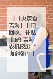 「央媒看青海」上门回收、补贴加码 青海农机报废“加速跑”