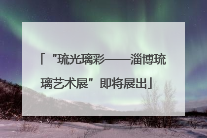 “琉光璃彩——淄博琉璃艺术展”即将展出