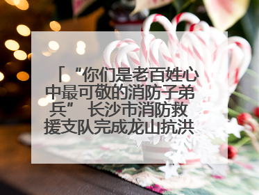 “你们是老百姓心中最可敬的消防子弟兵” 长沙市消防救援支队完成龙山抗洪使命归队