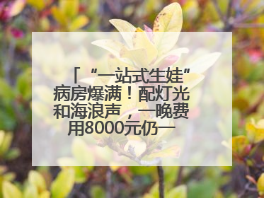 “一站式生娃”病房爆满！配灯光和海浪声，一晚费用8000元仍一床难求