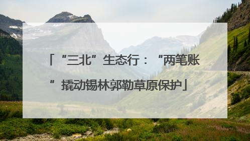 “三北”生态行：“两笔账”撬动锡林郭勒草原保护