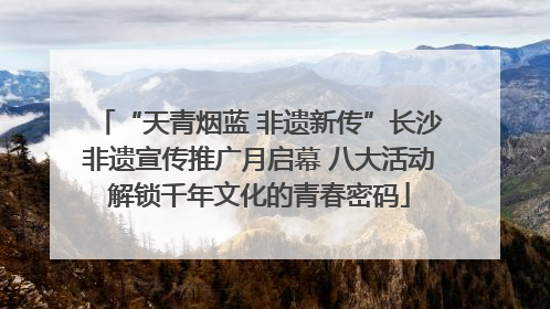 “天青烟蓝 非遗新传”长沙非遗宣传推广月启幕 八大活动解锁千年文化的青春密码