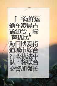 “海鲜运输车凌晨占道卸货，噪声扰民” 海口博爱街道城市综合行政执法中队：将联合交警加强长堤路一带巡逻