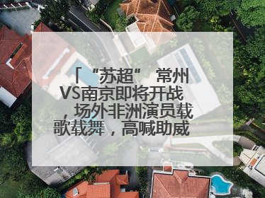 “苏超” 常州VS南京即将开战，场外非洲演员载歌载舞，高喊助威：今晚吃鸭