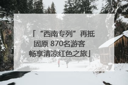 “西南专列”再抵固原 870名游客畅享清凉红色之旅