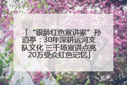 “银龄红色宣讲家”孙道亭：30年深耕运河支队文化 三千场宣讲点亮20万受众红色记忆