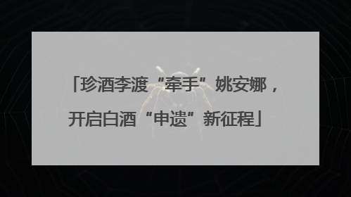 珍酒李渡“牵手”姚安娜，开启白酒“申遗”新征程