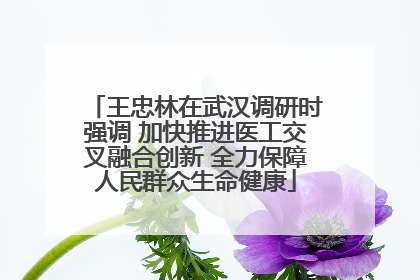 王忠林在武汉调研时强调 加快推进医工交叉融合创新 全力保障人民群众生命健康