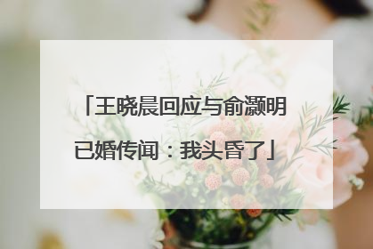王晓晨回应与俞灏明已婚传闻：我头昏了