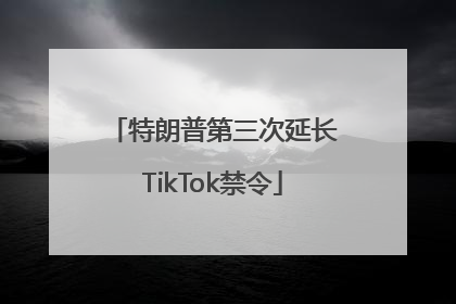 特朗普第三次延长TikTok禁令
