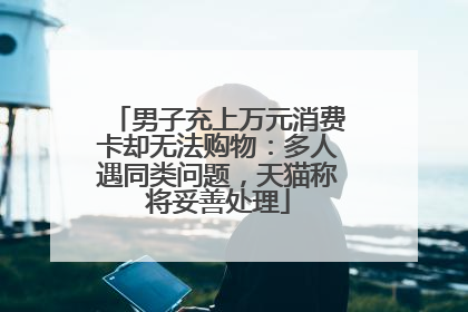 男子充上万元消费卡却无法购物：多人遇同类问题，天猫称将妥善处理