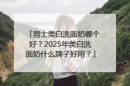 男士美白洗面奶哪个好？2025年美白洗面奶什么牌子好用？