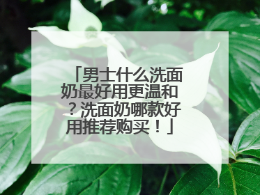 男士什么洗面奶最好用更温和？洗面奶哪款好用推荐购买！