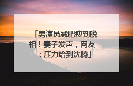 男演员减肥瘦到脱相！妻子发声，网友：压力给到沈腾
