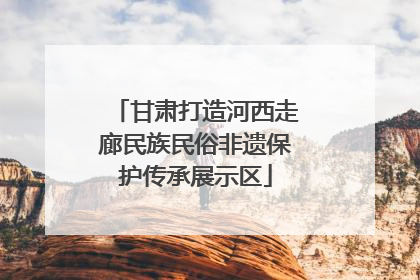 甘肃打造河西走廊民族民俗非遗保护传承展示区