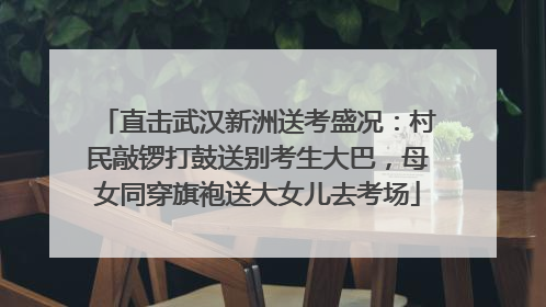 直击武汉新洲送考盛况：村民敲锣打鼓送别考生大巴，母女同穿旗袍送大女儿去考场