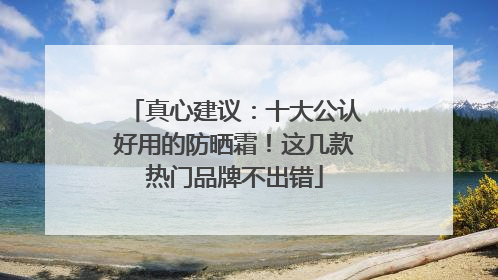 真心建议：十大公认好用的防晒霜！这几款热门品牌不出错
