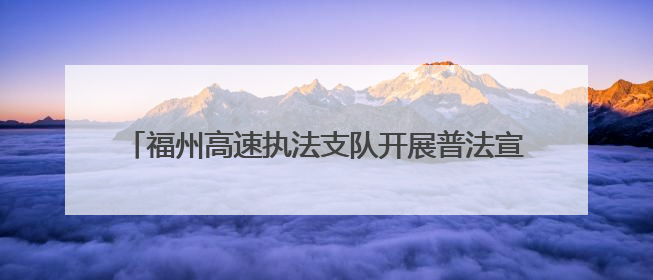 福州高速执法支队开展普法宣传活动，共筑出行安全防线
