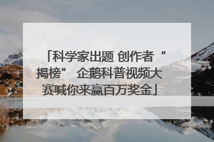 科学家出题 创作者“揭榜” 企鹅科普视频大赛喊你来赢百万奖金