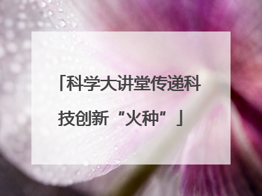 科学大讲堂传递科技创新“火种”