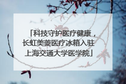 科技守护医疗健康，长虹美菱医疗冰箱入驻上海交通大学医学院