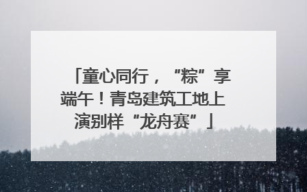 童心同行，“粽”享端午！青岛建筑工地上演别样“龙舟赛”