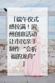端午仪式感拉满！滨州创意活动让市民亲手制作“会祈福的龙舟”