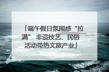 端午假日氛围感“拉满” 非遗技艺、民俗活动带热文旅产业