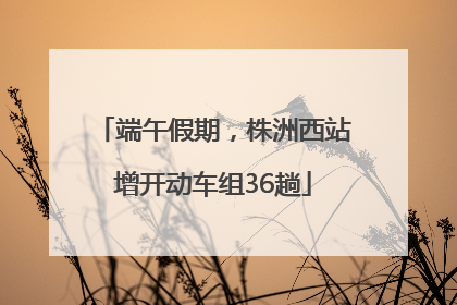 端午假期，株洲西站增开动车组36趟