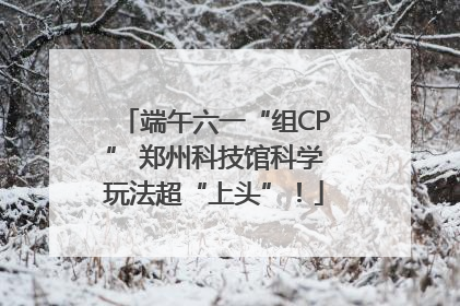 端午六一“组CP” 郑州科技馆科学玩法超“上头”！