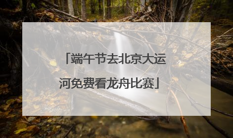 端午节去北京大运河免费看龙舟比赛
