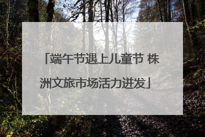 端午节遇上儿童节 株洲文旅市场活力迸发