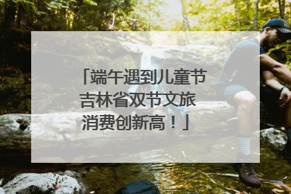 端午遇到儿童节 吉林省双节文旅消费创新高！