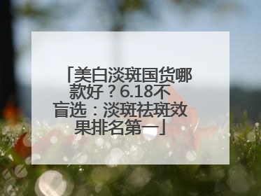 美白淡斑国货哪款好？6.18不盲选：淡斑祛斑效果排名第一