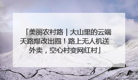 美丽农村路｜大山里的云端天路爆改出圈！路上无人机送外卖，空心村变网红村