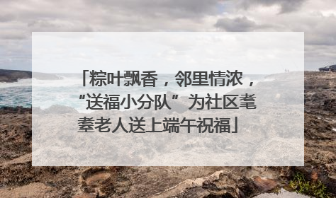 粽叶飘香，邻里情浓，“送福小分队”为社区耄耋老人送上端午祝福