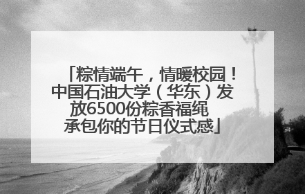 粽情端午，情暖校园！中国石油大学（华东）发放6500份粽香福绳 承包你的节日仪式感
