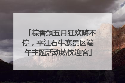 粽香飘五月狂欢嗨不停，平江石牛寨景区端午主题活动热忱迎客