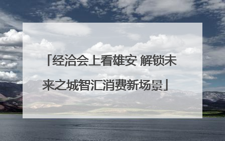 经洽会上看雄安 解锁未来之城智汇消费新场景