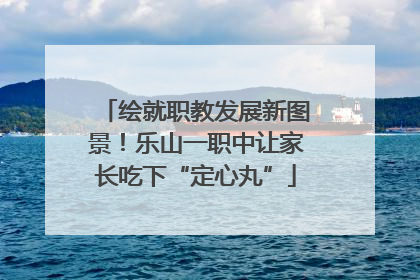 绘就职教发展新图景！乐山一职中让家长吃下“定心丸”