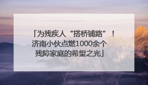 为残疾人“搭桥铺路”！济南小伙点燃1000余个残障家庭的希望之光