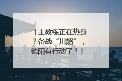 主教练正在热身？备战“川超”，德阳有行动了！