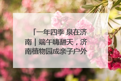 一年四季 泉在济南｜端午嗨翻天，济南植物园成亲子户外热门打卡地