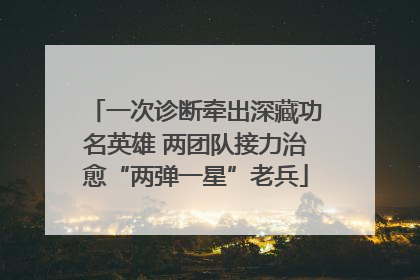 一次诊断牵出深藏功名英雄 两团队接力治愈“两弹一星”老兵