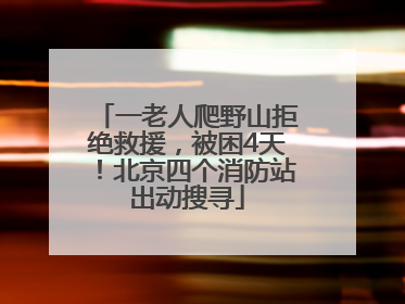 一老人爬野山拒绝救援，被困4天！北京四个消防站出动搜寻