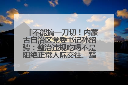 不能搞一刀切！内蒙古自治区党委书记孙绍骋：整治违规吃喝不是阻绝正常人际交往、黯淡人间烟火