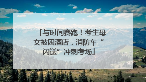 与时间赛跑！考生母女被困酒店，消防车“闪送”冲刺考场