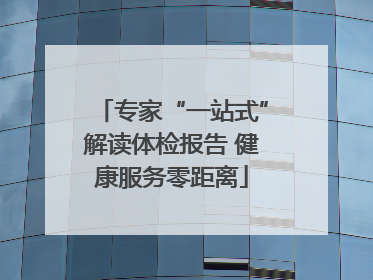 专家“一站式”解读体检报告 健康服务零距离