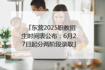 东营2025职教招生时间表公布：6月27日起分两阶段录取