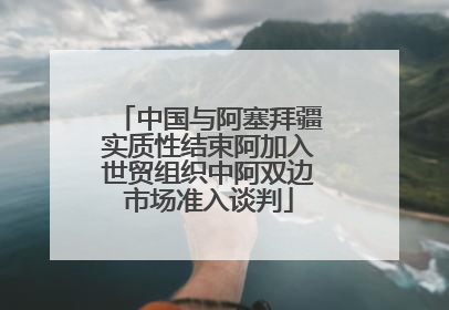 中国与阿塞拜疆实质性结束阿加入世贸组织中阿双边市场准入谈判